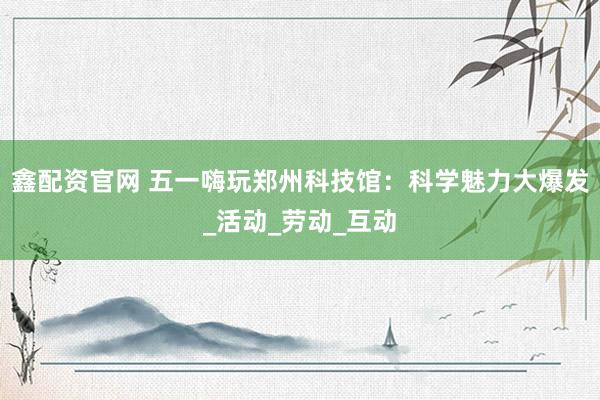 鑫配资官网 五一嗨玩郑州科技馆：科学魅力大爆发_活动_劳动_互动