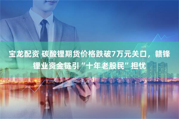 宝龙配资 碳酸锂期货价格跌破7万元关口，赣锋锂业资金链引“十年老股民”担忧