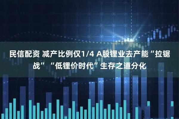 民信配资 减产比例仅1/4 A股锂业去产能“拉锯战” “低锂价时代”生存之道分化