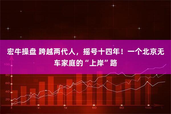 宏牛操盘 跨越两代人，摇号十四年！一个北京无车家庭的“上岸”路