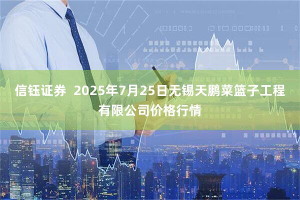 信钰证券  2025年7月25日无锡天鹏菜篮子工程有限公司价格行情