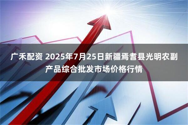 广禾配资 2025年7月25日新疆焉耆县光明农副产品综合批发市场价格行情