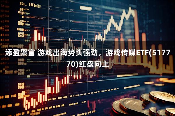 添盈聚富 游戏出海势头强劲,游戏传媒ETF(517770)红盘向上