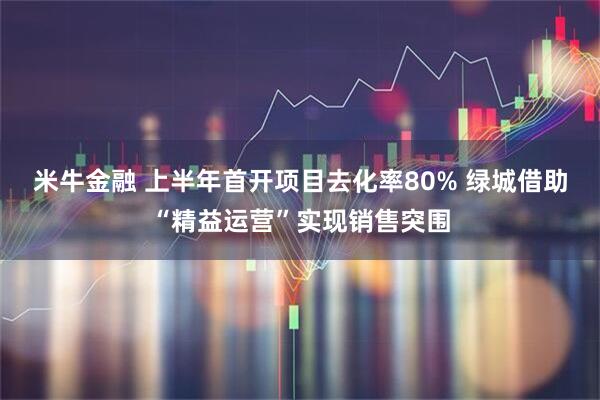 米牛金融 上半年首开项目去化率80% 绿城借助“精益运营”实现销售突围