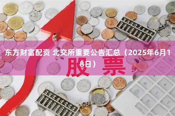 东方财富配资 北交所重要公告汇总（2025年6月18日）