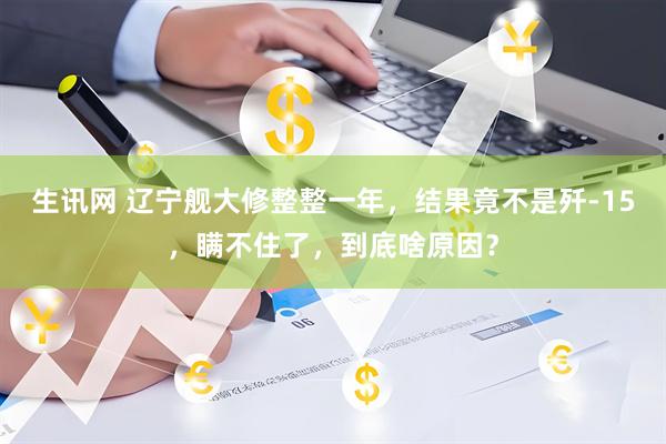 生讯网 辽宁舰大修整整一年，结果竟不是歼-15，瞒不住了，到底啥原因？